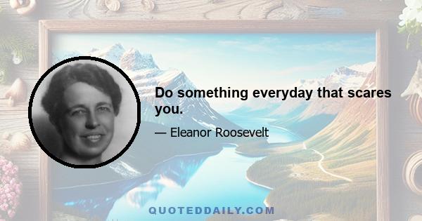 Do something everyday that scares you.