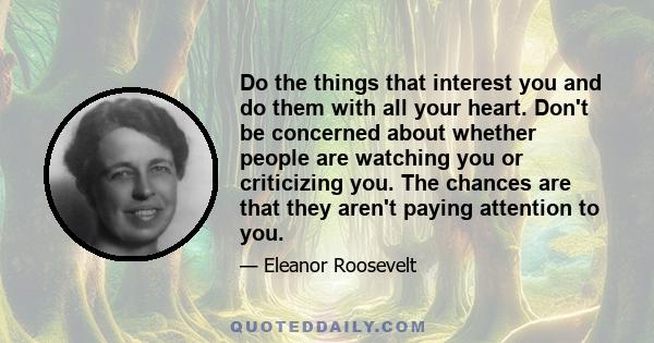 Do the things that interest you and do them with all your heart. Don't be concerned about whether people are watching you or criticizing you. The chances are that they aren't paying attention to you.