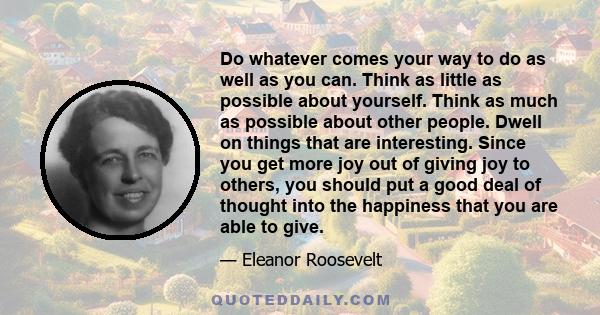 Do whatever comes your way to do as well as you can. Think as little as possible about yourself. Think as much as possible about other people. Dwell on things that are interesting. Since you get more joy out of giving