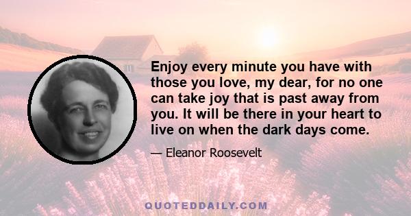 Enjoy every minute you have with those you love, my dear, for no one can take joy that is past away from you. It will be there in your heart to live on when the dark days come.