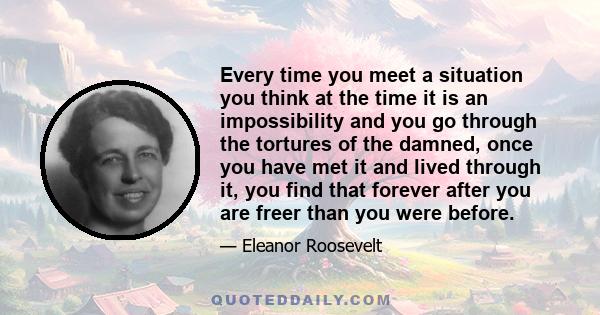 Every time you meet a situation you think at the time it is an impossibility and you go through the tortures of the damned, once you have met it and lived through it, you find that forever after you are freer than you