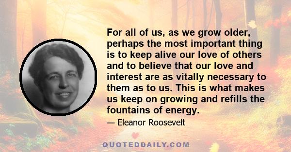 For all of us, as we grow older, perhaps the most important thing is to keep alive our love of others and to believe that our love and interest are as vitally necessary to them as to us. This is what makes us keep on