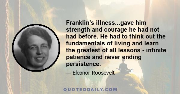 Franklin's illness...gave him strength and courage he had not had before. He had to think out the fundamentals of living and learn the greatest of all lessons - infinite patience and never ending persistence.