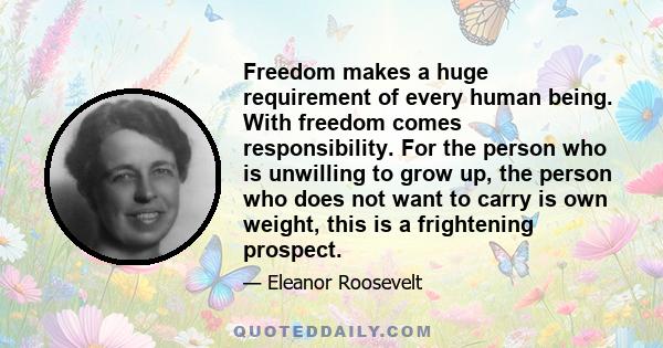 Freedom makes a huge requirement of every human being. With freedom comes responsibility. For the person who is unwilling to grow up, the person who does not want to carry is own weight, this is a frightening prospect.