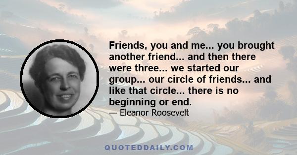 Friends, you and me... you brought another friend... and then there were three... we started our group... our circle of friends... and like that circle... there is no beginning or end.