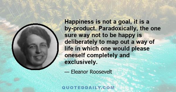 Happiness is not a goal, it is a by-product. Paradoxically, the one sure way not to be happy is deliberately to map out a way of life in which one would please oneself completely and exclusively.