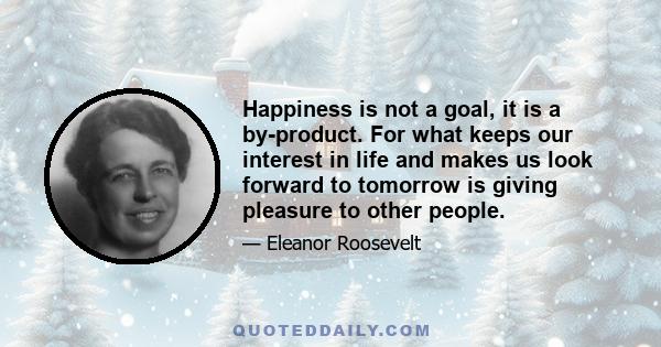 Happiness is not a goal, it is a by-product. For what keeps our interest in life and makes us look forward to tomorrow is giving pleasure to other people.