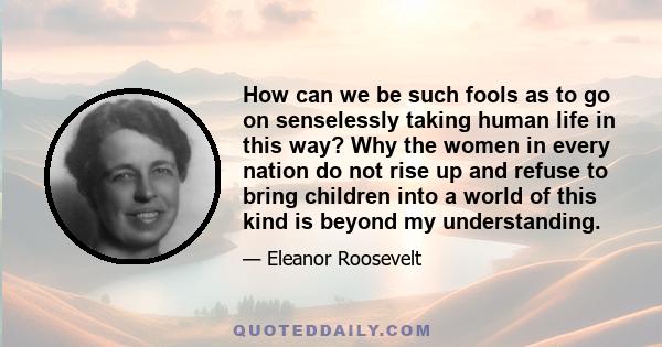 How can we be such fools as to go on senselessly taking human life in this way? Why the women in every nation do not rise up and refuse to bring children into a world of this kind is beyond my understanding.