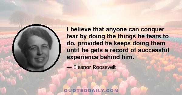 I believe that anyone can conquer fear by doing the things he fears to do, provided he keeps doing them until he gets a record of successful experience behind him.