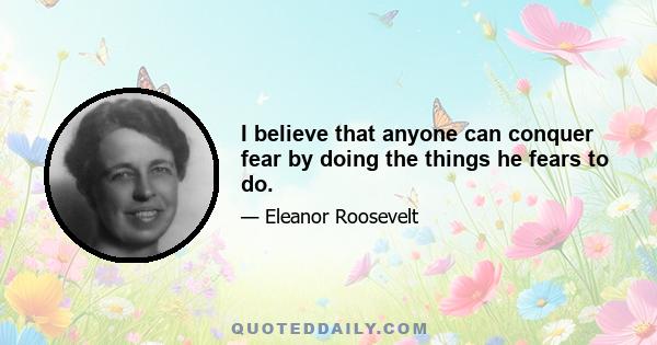 I believe that anyone can conquer fear by doing the things he fears to do.