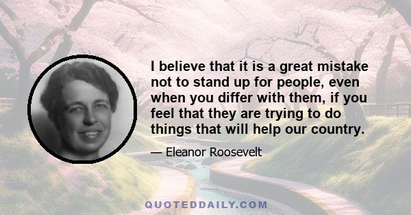 I believe that it is a great mistake not to stand up for people, even when you differ with them, if you feel that they are trying to do things that will help our country.