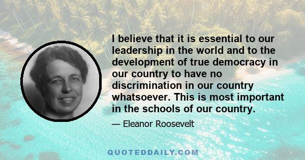 I believe that it is essential to our leadership in the world and to the development of true democracy in our country to have no discrimination in our country whatsoever. This is most important in the schools of our