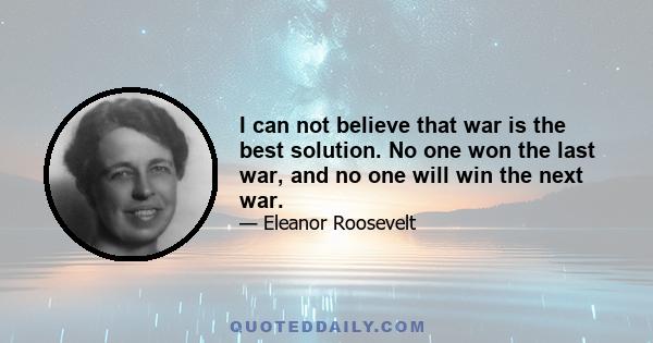 I can not believe that war is the best solution. No one won the last war, and no one will win the next war.