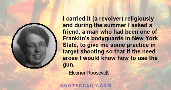 I carried it (a revolver) religiously and during the summer I asked a friend, a man who had been one of Franklin's bodyguards in New York State, to give me some practice in target shooting so that if the need arose I