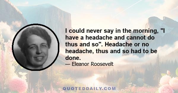 I could never say in the morning, I have a headache and cannot do thus and so. Headache or no headache, thus and so had to be done.