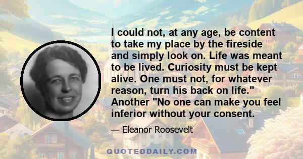 I could not, at any age, be content to take my place by the fireside and simply look on. Life was meant to be lived. Curiosity must be kept alive. One must not, for whatever reason, turn his back on life. Another No one 