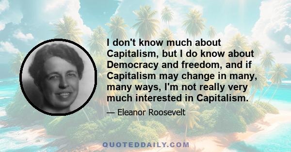 I don't know much about Capitalism, but I do know about Democracy and freedom, and if Capitalism may change in many, many ways, I'm not really very much interested in Capitalism.