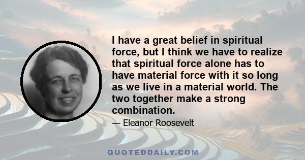 I have a great belief in spiritual force, but I think we have to realize that spiritual force alone has to have material force with it so long as we live in a material world. The two together make a strong combination.