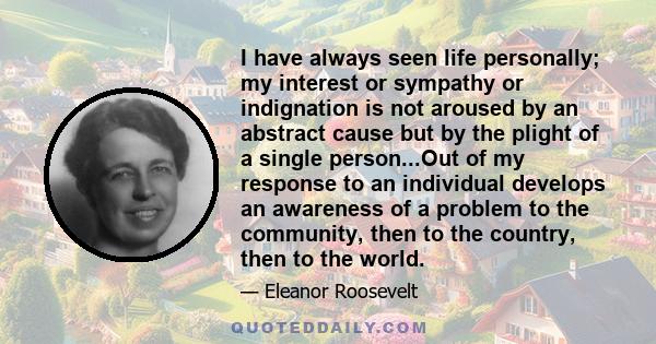 I have always seen life personally; my interest or sympathy or indignation is not aroused by an abstract cause but by the plight of a single person...Out of my response to an individual develops an awareness of a