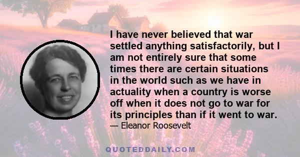 I have never believed that war settled anything satisfactorily, but I am not entirely sure that some times there are certain situations in the world such as we have in actuality when a country is worse off when it does