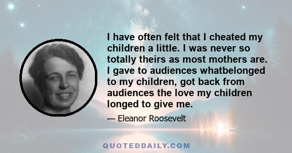 I have often felt that I cheated my children a little. I was never so totally theirs as most mothers are. I gave to audiences whatbelonged to my children, got back from audiences the love my children longed to give me.