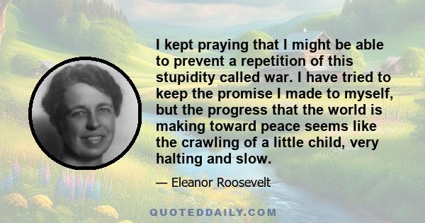 I kept praying that I might be able to prevent a repetition of this stupidity called war. I have tried to keep the promise I made to myself, but the progress that the world is making toward peace seems like the crawling 