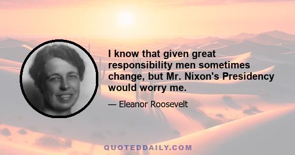 I know that given great responsibility men sometimes change, but Mr. Nixon's Presidency would worry me.