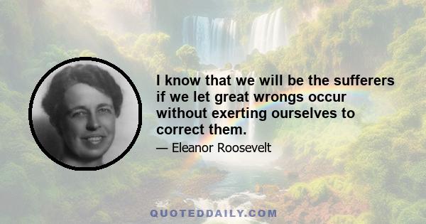 I know that we will be the sufferers if we let great wrongs occur without exerting ourselves to correct them.