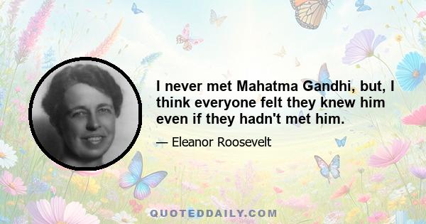 I never met Mahatma Gandhi, but, I think everyone felt they knew him even if they hadn't met him.