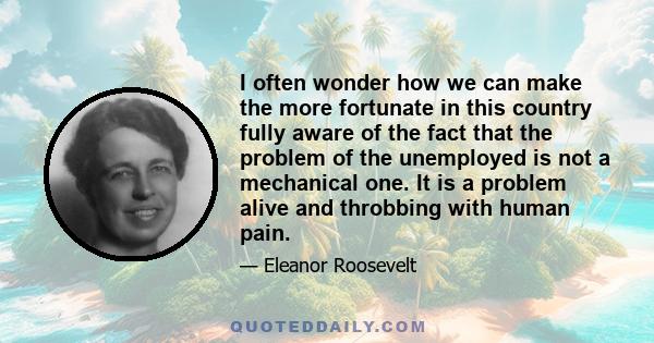 I often wonder how we can make the more fortunate in this country fully aware of the fact that the problem of the unemployed is not a mechanical one. It is a problem alive and throbbing with human pain.