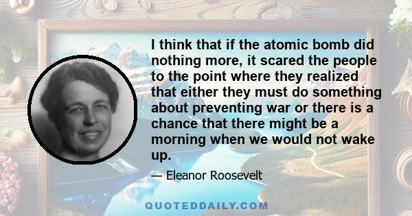 I think that if the atomic bomb did nothing more, it scared the people to the point where they realized that either they must do something about preventing war or there is a chance that there might be a morning when we