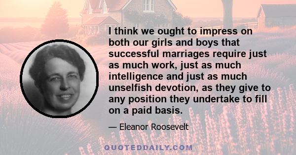 I think we ought to impress on both our girls and boys that successful marriages require just as much work, just as much intelligence and just as much unselfish devotion, as they give to any position they undertake to