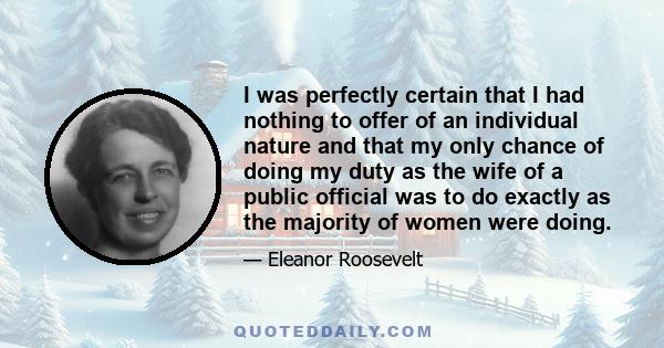 I was perfectly certain that I had nothing to offer of an individual nature and that my only chance of doing my duty as the wife of a public official was to do exactly as the majority of women were doing.