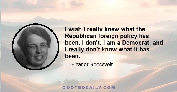 I wish I really knew what the Republican foreign policy has been. I don't. I am a Democrat, and I really don't know what it has been.