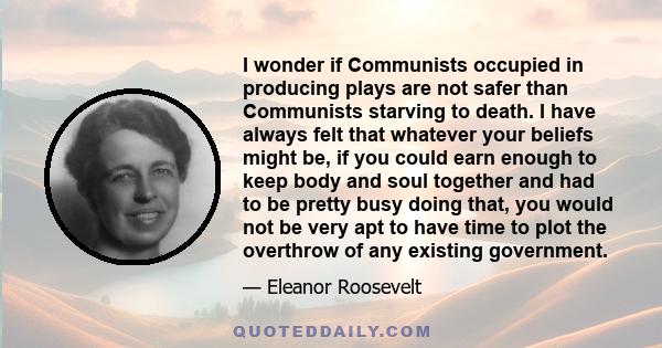 I wonder if Communists occupied in producing plays are not safer than Communists starving to death. I have always felt that whatever your beliefs might be, if you could earn enough to keep body and soul together and had 