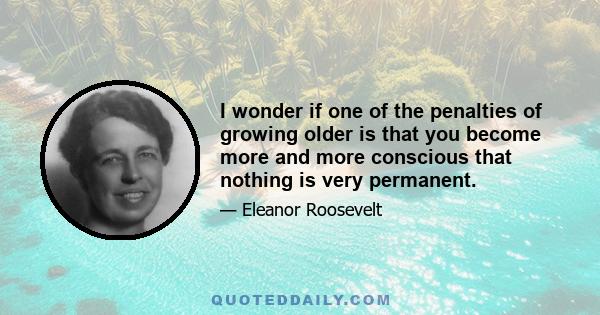 I wonder if one of the penalties of growing older is that you become more and more conscious that nothing is very permanent.