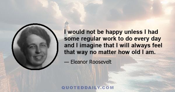 I would not be happy unless I had some regular work to do every day and I imagine that I will always feel that way no matter how old I am.