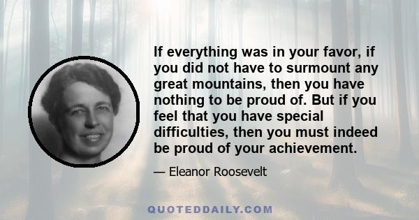 If everything was in your favor, if you did not have to surmount any great mountains, then you have nothing to be proud of. But if you feel that you have special difficulties, then you must indeed be proud of your