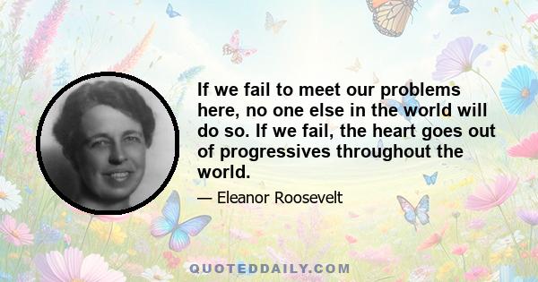 If we fail to meet our problems here, no one else in the world will do so. If we fail, the heart goes out of progressives throughout the world.