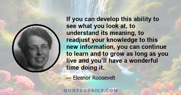 If you can develop this ability to see what you look at, to understand its meaning, to readjust your knowledge to this new information, you can continue to learn and to grow as long as you live and you’ll have a