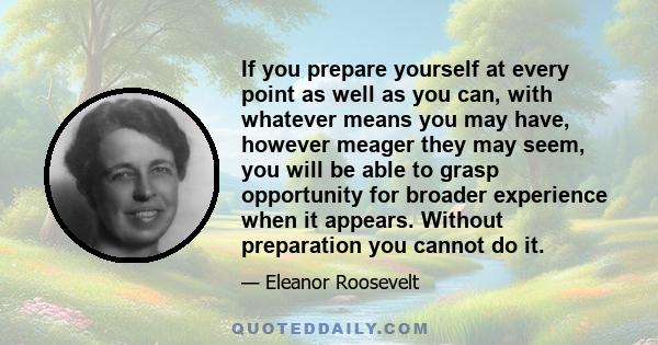 If you prepare yourself at every point as well as you can, with whatever means you may have, however meager they may seem, you will be able to grasp opportunity for broader experience when it appears. Without