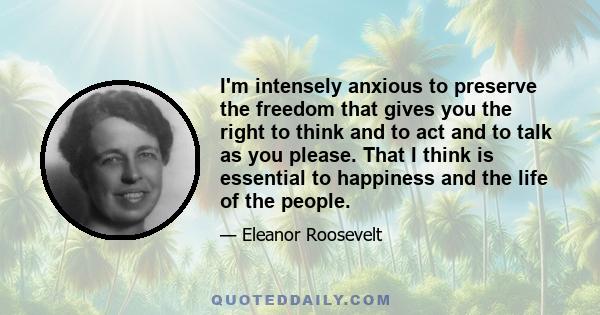 I'm intensely anxious to preserve the freedom that gives you the right to think and to act and to talk as you please. That I think is essential to happiness and the life of the people.