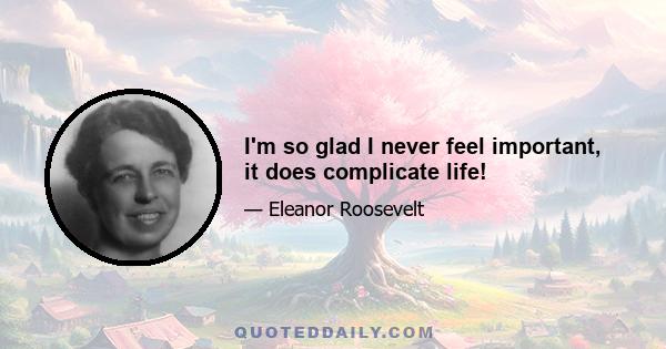 I'm so glad I never feel important, it does complicate life!