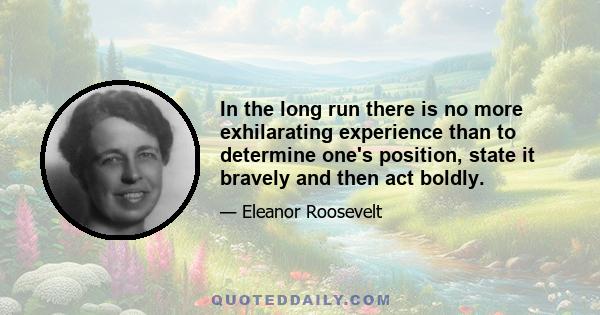 In the long run there is no more exhilarating experience than to determine one's position, state it bravely and then act boldly.