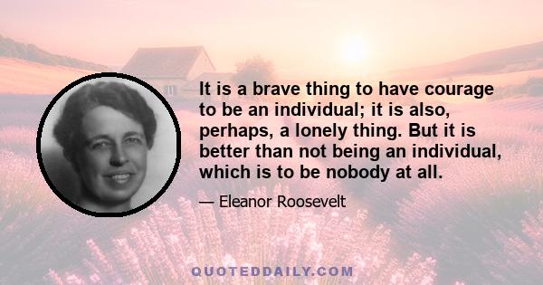 It is a brave thing to have courage to be an individual; it is also, perhaps, a lonely thing. But it is better than not being an individual, which is to be nobody at all.