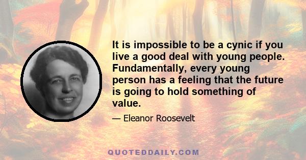 It is impossible to be a cynic if you live a good deal with young people. Fundamentally, every young person has a feeling that the future is going to hold something of value.