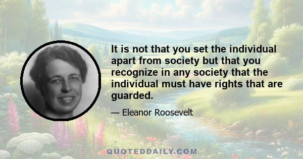 It is not that you set the individual apart from society but that you recognize in any society that the individual must have rights that are guarded.