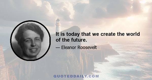 It is today that we create the world of the future.