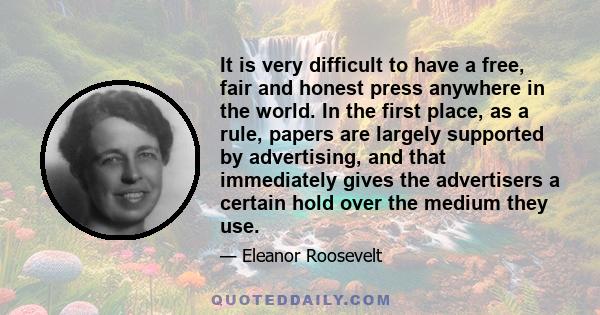 It is very difficult to have a free, fair and honest press anywhere in the world. In the first place, as a rule, papers are largely supported by advertising, and that immediately gives the advertisers a certain hold