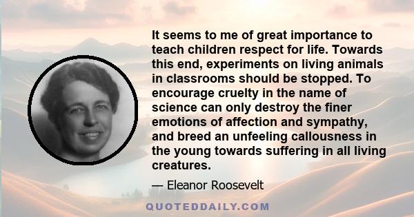 It seems to me of great importance to teach children respect for life. Towards this end, experiments on living animals in classrooms should be stopped. To encourage cruelty in the name of science can only destroy the